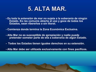 5. ALTA MAR.5. ALTA MAR.
- Es toda la extensión de mar no sujeta a la soberanía de ningún
Estado. Es res comunis abierta al uso y goce de todos los
Estados, sean ribereños o sin litoral.
- Comienza donde termina la Zona Económica Exclusiva.
- Alta Mar no es susceptible de apropiación y nadie puede
pretender someter parte de ella a soberanía de algún Estado.
- Todos los Estados tienen iguales derechos en su extensión.
- Alta Mar debe ser utilizada exclusivamente con fines pacíficos.
 