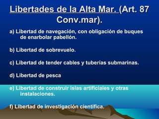 Libertades de la Alta Mar.Libertades de la Alta Mar. (Art. 87(Art. 87
Conv.mar).Conv.mar).
a) Libertad de navegación, con obligación de buques
de enarbolar pabellón.
b) Libertad de sobrevuelo.
c) Libertad de tender cables y tuberías submarinas.
d) Libertad de pesca
e) Libertad de construir islas artificiales y otras
instalaciones.
f) Libertad de investigación científica.
 