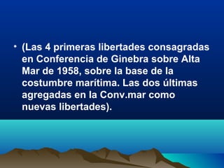 • (Las 4 primeras libertades consagradas
en Conferencia de Ginebra sobre Alta
Mar de 1958, sobre la base de la
costumbre marítima. Las dos últimas
agregadas en la Conv.mar como
nuevas libertades).
 