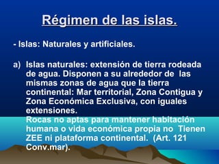 Régimen de las islas.Régimen de las islas.
- Islas: Naturales y artificiales.
a) Islas naturales: extensión de tierra rodeada
de agua. Disponen a su alrededor de las
mismas zonas de agua que la tierra
continental: Mar territorial, Zona Contigua y
Zona Económica Exclusiva, con iguales
extensiones.
Rocas no aptas para mantener habitación
humana o vida económica propia no Tienen
ZEE ni plataforma continental. (Art. 121
Conv.mar).
 