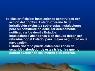 b) Islas artificiales: Instalaciones construidas por
acción del hombre. Estado ribereño tiene
jurisdicción exclusiva sobre estas instalaciones,
pero su construcción debe ser debidamente
notificada a los demás Estados.
Instalaciones abandonas o en desuso deben ser
retiradas por el Estado, para mayor seguridad en la
navegación.
Estado ribereño puede establecer zonas de
seguridad alrededor de estas islas, las que no
podrán exceder de 500 metros a su entorno.
 