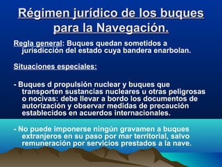 Régimen jurídico de los buquesRégimen jurídico de los buques
para la Navegación.para la Navegación.
Regla general: Buques quedan sometidos a
jurisdicción del estado cuya bandera enarbolan.
Situaciones especiales:
- Buques d propulsión nuclear y buques que
transporten sustancias nucleares u otras peligrosas
o nocivas: debe llevar a bordo los documentos de
autorización y observar medidas de precaución
establecidos en acuerdos internacionales.
- No puede imponerse ningún gravamen a buques
extranjeros en su paso por mar territorial, salvo
remuneración por servicios prestados a la nave.
 
