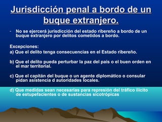 Jurisdicción penal a bordo de unJurisdicción penal a bordo de un
buque extranjero.buque extranjero.
- No se ejercerá jurisdicción del estado ribereño a bordo de un
buque extranjero por delitos cometidos a bordo.
Excepciones:
a) Que el delito tenga consecuencias en el Estado ribereño.
b) Que el delito pueda perturbar la paz del país o el buen orden en
el mar territorial.
c) Que el capitán del buque o un agente diplomático o consular
pidan asistencia d autoridades locales.
d) Que medidas sean necesarias para represión del tráfico ilícito
de estupefacientes o de sustancias sicotrópicas
 