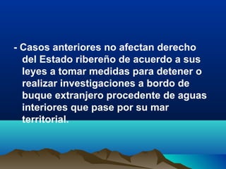 - Casos anteriores no afectan derecho
del Estado ribereño de acuerdo a sus
leyes a tomar medidas para detener o
realizar investigaciones a bordo de
buque extranjero procedente de aguas
interiores que pase por su mar
territorial.
 