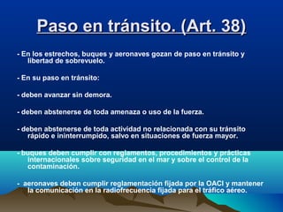 Paso en tránsito. (Art. 38)Paso en tránsito. (Art. 38)
- En los estrechos, buques y aeronaves gozan de paso en tránsito y
libertad de sobrevuelo.
- En su paso en tránsito:
- deben avanzar sin demora.
- deben abstenerse de toda amenaza o uso de la fuerza.
- deben abstenerse de toda actividad no relacionada con su tránsito
rápido e ininterrumpido, salvo en situaciones de fuerza mayor.
- buques deben cumplir con reglamentos, procedimientos y prácticas
internacionales sobre seguridad en el mar y sobre el control de la
contaminación.
- aeronaves deben cumplir reglamentación fijada por la OACI y mantener
la comunicación en la radiofrecuencia fijada para el tráfico aéreo.
 