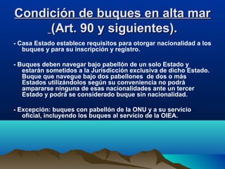 Condición de buques en alta marCondición de buques en alta mar
(Art. 90 y siguientes).(Art. 90 y siguientes).
- Casa Estado establece requisitos para otorgar nacionalidad a los
buques y para su inscripción y registro.
- Buques deben navegar bajo pabellón de un solo Estado y
estarán sometidos a la Jurisdicción exclusiva de dicho Estado.
Buque que navegue bajo dos pabellones de dos o más
Estados utilizándolos según su conveniencia no podrá
ampararse ninguna de esas nacionalidades ante un tercer
Estado y podrá se considerado buque sin nacionalidad.
- Excepción: buques con pabellón de la ONU y a su servicio
oficial, incluyendo los buques al servicio de la OIEA.
 