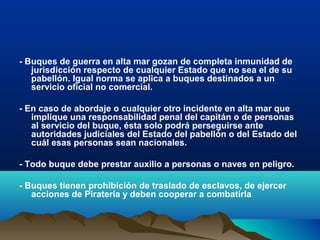 - Buques de guerra en alta mar gozan de completa inmunidad de
jurisdicción respecto de cualquier Estado que no sea el de su
pabellón. Igual norma se aplica a buques destinados a un
servicio oficial no comercial.
- En caso de abordaje o cualquier otro incidente en alta mar que
implique una responsabilidad penal del capitán o de personas
al servicio del buque, ésta solo podrá perseguirse ante
autoridades judiciales del Estado del pabellón o del Estado del
cuál esas personas sean nacionales.
- Todo buque debe prestar auxilio a personas o naves en peligro.
- Buques tienen prohibición de traslado de esclavos, de ejercer
acciones de Piratería y deben cooperar a combatirla
 