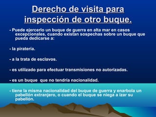 Derecho de visita paraDerecho de visita para
inspección de otro buque.inspección de otro buque.
- Puede ejercerlo un buque de guerra en alta mar en casos
excepcionales, cuando existan sospechas sobre un buque que
pueda dedicarse a:
- la piratería.
- a la trata de esclavos.
- es utilizado para efectuar transmisiones no autorizadas.
- es un buque que no tendría nacionalidad.
- tiene la misma nacionalidad del buque de guerra y enarbola un
pabellón extranjero, o cuando el buque se niega a izar su
pabellón.
 