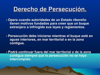 Derecho de Persecución.Derecho de Persecución.
- Opera cuando autoridades de un Estado ribereño
tienen motivos fundados para creer que un buque
extranjero a infringido sus leyes y reglamentos.
- Persecución debe iniciarse mientras el buque esté en
aguas interiores, en mar territorial o en la zona
contigua.
- Podrá continuar fuera del mar territorial o de la zona
contigua siempre que la persecución no se haya
interrumpido.
 