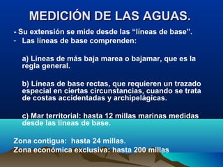 MEDICIÓN DE LAS AGUAS.MEDICIÓN DE LAS AGUAS.
- Su extensión se mide desde las “líneas de base”.
- Las líneas de base comprenden:
a) Líneas de más baja marea o bajamar, que es la
regla general.
b) Líneas de base rectas, que requieren un trazado
especial en ciertas circunstancias, cuando se trata
de costas accidentadas y archipelágicas.
c) Mar territorial: hasta 12 millas marinas medidas
desde las líneas de base.
Zona contigua: hasta 24 millas.
Zona económica exclusiva: hasta 200 millas
 