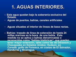 1. AGUAS INTERIORES.1. AGUAS INTERIORES.
- Esta agua quedan bajo la soberanía exclusiva del
Estado.
- Aguas de puertos, bahías, canales artificiales
- Aguas situadas al interior de líneas de base rectas.
- Bahías: trazado de línea de extensión de hasta 24
millas marinas en la boca de una bahía. Esta
medida no se aplica a bahías denominadas o
reconocidas como “bahías históricas”, que pueden
tener mayor extensión, tales como las de Delaware y
Chesapeake en Estados Unidos; Hudson, en
Canadá; golfo de Fonseca, en costas de El Salvador,
Honduras y Nicaragua.
 
