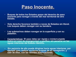 Paso Inocente.Paso Inocente.
- Buques de todos los Estados gozan del derecho de paso
inocente para navegar a través del mar territorial de otro
Estado.
- Este derecho favorece también a naves de Estados sin litoral.
Los buques deben navegar con su bandera.
- Los submarinos deben navegar en la superficie y con su
pabellón.
- Características: El paso debe ser rápido e ininterrumpido
(salvo en caso de emergencias) y pacífico, sin penetrar en las
aguas interiores del Estado ribereño.
- Sin perjuicio de ello puede dirigirse hacia aguas interiores, por
ejemplo para realizar acciones propias de su navegación, y
salir de ellas, con las debidas autorizaciones.
 