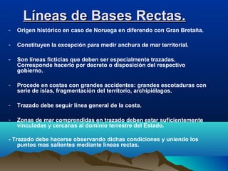 Líneas de Bases Rectas.Líneas de Bases Rectas.
- Origen histórico en caso de Noruega en diferendo con Gran Bretaña.
- Constituyen la excepción para medir anchura de mar territorial.
- Son líneas ficticias que deben ser especialmente trazadas.
Corresponde hacerlo por decreto o disposición del respectivo
gobierno.
- Procede en costas con grandes accidentes: grandes escotaduras con
serie de islas, fragmentación del territorio, archipiélagos.
- Trazado debe seguir línea general de la costa.
- Zonas de mar comprendidas en trazado deben estar suficientemente
vinculadas y cercanas al dominio terrestre del Estado.
- Trazado debe hacerse observando dichas condiciones y uniendo los
puntos mas salientes mediante líneas rectas.
 