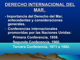 DERECHO INTERNACIONAL DELDERECHO INTERNACIONAL DEL
MAR.MAR.
- Importancia del Derecho del Mar,
antecedentes y consideraciones
generales.
- Conferencias internacionales
promovidas por las Naciones Unidas:
Primera Conferencia, 1958.
Segunda Conferencia, 1960.
Tercera Conferencia, 1971 a 1982.
 