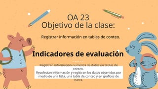 Registran información numérica de datos en tablas de
conteo.
Recolectan información y registran los datos obtenidos por
medio de una lista, una tabla de conteo y en gráficos de
barra.
OA 23
Objetivo de la clase:
Indicadores de evaluación
Registrar información en tablas de conteo.
 