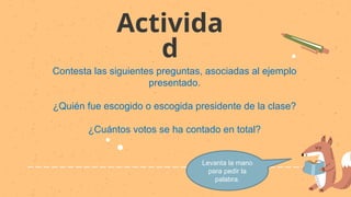 Activida
d
Contesta las siguientes preguntas, asociadas al ejemplo
presentado.
¿Quién fue escogido o escogida presidente de la clase?
¿Cuántos votos se ha contado en total?
Levanta la mano
para pedir la
palabra.
 