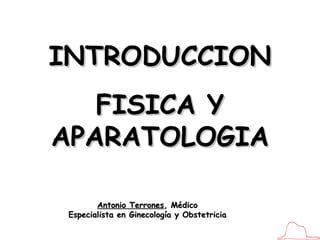 Antonio Terrones , Médico Especialista en Ginecología y Obstetricia INTRODUCCION FISICA Y APARATOLOGIA 