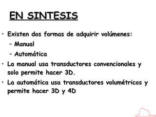 EN SINTESIS Existen dos formas de adquirir volúmenes: Manual Automática La manual usa transductores convencionales y solo permite hacer 3D.  La automática usa transductores volumétricos y permite hacer 3D y 4D 