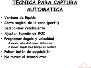 TECNICA PARA CAPTURA AUTOMATICA Ventana de líquido Corte sagital de la cara (perfil) Seleccionar rendimiento Ajustar tamaño de ROI Programar ángulo y velocidad A mayor velocidad menor definición A mayor ángulo mas tiempo de captura Pulsar botón de adquisición No mover el transductor 