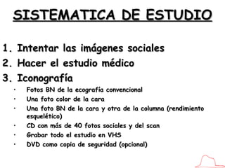 SISTEMATICA DE ESTUDIO Intentar las imágenes sociales Hacer el estudio médico Iconografía Fotos BN de la ecografía convencional Una foto color de la cara Una foto BN de la cara y otra de la columna (rendimiento esquelético) CD con más de 40 fotos sociales y del scan Grabar todo el estudio en VHS DVD como copia de seguridad (opcional) 