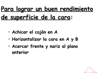 Para lograr un buen rendimiento de superficie de la cara : Achicar el cajón en A Horizontalizar la cara en A y B Acercar frente y nariz al plano anterior 