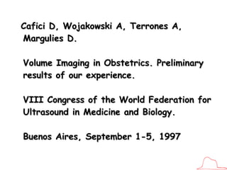 Cafici D, Wojakowski A, Terrones A, Margulies D.   Volume Imaging in Obstetrics. Preliminary results of our experience.  VIII Congress of the World Federation for Ultrasound in Medicine and Biology.  Buenos Aires, September 1-5, 1997 