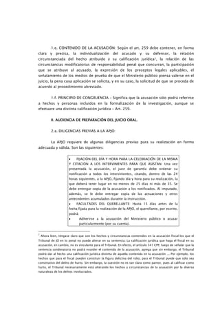 1.e. CONTENIDO DE LA ACUSACIÓN: Según el art. 259 debe contener, en forma
clara     y   precisa,     la    individualización    del   acusado      y   su   defensor,      la   relación
circunstanciada del hecho atribuido y su calificación jurídica2, la relación de las
circunstancias modificatorias de responsabilidad penal que concurran, la participación
que se atribuye al acusado, la expresión de los preceptos legales aplicables, el
señalamiento de los medios de prueba de que el Ministerio público piensa valerse en el
juicio, la pena cuya aplicación se solicita, y en su caso, la solicitud de que se proceda de
acuerdo al procedimiento abreviado.


           1.f. PRINCIPIO DE CONGRUENCIA – Significa que la acusación sólo podrá referirse
a hechos y personas incluidos en la formalización de la investigación, aunque se
efectuare una distinta calificación jurídica – Art. 259.


           II. AUDIENCIA DE PREPARACIÓN DEL JUICIO ORAL.
               AUDIENCIA


           2.a. DILIGENCIAS PREVIAS A LA APJO:


           La APJO requiere de algunas diligencias previas para su realización en forma
adecuada y válida. Son las siguientes:


                       •        FIJACIÓN DEL DÍA Y HORA PARA LA CELEBRACIÓN DE LA MISMA
                       Y CITACIÓN A LOS INTERVINIENTES PARA QUE ASISTAN: Una vez
                       presentada la acusación, el juez de garantía debe ordenar su
                       notificación a todos los intervinientes, citando, dentro de las 24
                       horas siguientes, a la APJO, fijando día y hora para su realización, la
                       que deberá tener lugar en no menos de 25 días ni más de 35. Se
                       debe entregar copia de la acusación a los notificados. Al imputado,
                       además, se le debe entregar copia de las actuaciones y otros
                       antecedentes acumulados durante la instrucción.
                       •        FACULTADES DEL QUERELLANTE: Hasta 15 días antes de la
                       fecha fijada para la realización de la APJO, el querellante, por escrito,
                       podrá:
                       •         Adherirse a la acusación del Ministerio público o acusar
                                 particularmente (por su cuenta).


2
    Ahora bien, téngase claro que son los hechos y circunstancias contenidos en la acusación fiscal los que el
Tribunal de JO en lo penal no puede alterar en su sentencia. La calificación jurídica que haga el fiscal en su
acusación, en cambio, no es vinculante para el Tribunal. En efecto, el artículo 341 CPP, luego de señalar que la
sentencia condenatoria no podrá exceder el contenido de la acusación, agrega que sin embargo, el Tribunal
podrá dar al hecho una calificación jurídica distinta de aquella contenida en la acusación ... Por ejemplo, los
hechos que para el fiscal pueden constituir la figura delictiva del robo, para el Tribunal puede que sólo sea
constitutivo del delito de hurto. Sin embargo, la cuestión no es tan clara como parece, pues al calificar como
hurto, el Tribunal necesariamente está alterando los hechos y circunstancias de la acusación por la diversa
naturaleza de los delitos involucrados.
 