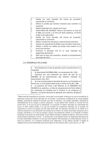 •      Señalar     los   vicios   formales    del   escrito    de   acusación,
                               requiriendo su corrección.
                        •      Ofrecer la prueba que estimare necesaria para sustentar su
                               acusación.
                        •      Deducir demanda civil, cuando sea el caso.
                        •      FACULTADES DEL ACUSADO: Hasta el día anterior al inicio de
                               la APJO, por escrito, o al inicio de dicha audiencia, en forma
                               verbal, el acusado podrá:
                        •      Señalar     los   vicios   formales    del   escrito    de   acusación,
                               requiriendo su corrección.
                        •      Deducir excepciones de previo y especial pronunciamiento.
                        •      Exponer los argumentos de defensa que considere necesarios.
                        •      Señalar u ofrecer los medios de prueba cuyo examen en el
                               juicio oral solicitare.
                        •      Contestar     la demanda civil en su caso, haciendo                 las
                               alegaciones pertinentes.
                        •      Pedir que la causa sea conocida y resuelta en procedimiento
                               abreviado (Art.407).


           2.b. DESARROLLO DE LA APJO.


                        •    Será dirigida por el juez de garantía, quién la presenciará en su
                        integridad.
                        •    Se desarrollará EN FORMA ORAL, sin excepciones (Art. 266).
                        •    Comienza con una exposición por parte del juez de un
                        RESUMEN       de   las   presentaciones      que    hubieren   realizado   los
                        intervinientes3 (Art. 267).
                        •    Se le da la oportunidad al imputado de ejercer sus facultades en
                        forma oral, si no lo hubiere hecho ante en forma escrita (Art. 268).
                        •    La presencia del fiscal y del defensor es un REQUISITO DE
                        VALIDEZ de la audiencia. La falta de comparecencia del fiscal deberá
                        ser subsanada de inmediato por el Tribunal. Si no comparece el
                        defensor, el tribunal decretará el abandono de la defensa, designará

3
    Deberá describir brevemente la acusación; contra quién se ha dirigido; el hecho por el cual se ha deducido; la
calificación jurídica del mismo efectuada por el acusador; circunstancias modificatorias de responsabilidad
alegadas; participación atribuida al acusado; pena que se solicitare; y las pruebas solicitadas, incluyendo la
individualización de los testigos y peritos propuestos... El juez deberá hacer también un resumen de este
mismo tenor, en el caso de que la contestación a la acusación se hubiere efectuado con anterioridad por
escrito. Es decir, deberá señalar, si es que han existido, las excepciones deducidas por el acusado; los
argumentos en contra la acusación que éste haya hecho valer; las peticiones concretas, en el sentido de si
solicita la absolución o una calificación más benigna de los hechos; los medios de pruebas propuestos por el
acusado, incluyendo si es el caso los testigos y peritos cuya declaración impetra. Si el imputado no hubiere
contestado la acusación con anterioridad, el juez deberá conceder la palabra al defensor, para que en forma
verbal proceda a efectuarla en el acto... A continuación, el juez deberá resumir las alegaciones efectuadas por
el tercero demandado civilmente, en caso que éstas hubieren sido efectuadas con anterioridad por escrito. Si
hasta ese momento, no se hubieren producido estas alegaciones, el juez deberá conceder la palabra al
abogado de este tercero demandado para que lo haga en el acto (Carocca, Alex, y otros, Op. Cit., p. 198).
 