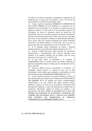 un defensor de oficio al imputado, y dispondrá la suspensión de la
         audiencia por un plazo que no exceda de 5 días a fin de que el
         nuevo defensor se interiorice del caso (Art. 269).
         •    El juez, cuando corresponda, ORDENARÁ LA CORRECCIÓN DE
         LOS VICIOS FORMALES DE LOS ESCRITOS, sin suspensión de la
         audiencia de ser ello posible. Si es necesaria la suspensión, ésta no
         podrá ser superior a 5 días, caso en el cual, expirado el plazo y no
         corregidos los vicios, el respectivo escrito se tendrá por no
         presentado, salvo en el caso de la acusación, en donde la ley permite
         otorgar una prórroga de hasta otros 5 días. Si aún así no se corrigen
         los vicios, el juez procederá a decretar el sobreseimiento definitivo
         de la causa, salvo que existiere querellante que hubiere deducido
         acusación o se hubiere adherido a la del fiscal, caso en el cual el
         juicio sigue sólo con el querellante y no con el fiscal (Art. 270).
         •    Si el imputado opuso excepciones de previo y especial
         pronunciamiento, el juez debe abrir debate al respecto (Art. 271).
         •    Durante la APJO cada parte podrá formular las solicitudes,
         observaciones y     planteamientos que       estimare    relevantes con
         relación a las pruebas ofrecidas por los demás, para los fines
         previstos en los incisos 2° y 3° del Art. 276.
         •    El   juez   debe   llamar   al   querellante   y   al   imputado   a
         CONCILIACIÓN sobre las acciones civiles que hubiere deducido el
         primero y proponerles bases e arreglo, para lo cual regirán los Arts.
         263 y 267 CPC.
         •    Durante la APJO, el fiscal, el querellante, si lo hubiere, y e
         imputado, podrán solicitar en conjunto al juez que de por
         acreditados ciertos hechos, que no podrán ser discutidos en el JO.
         Son las denominadas CONVENCIONES PROBATORIAS (Art. 275).
         •    El juez, luego de examinar las pruebas ofrecidas y escuchar a
         los intervinientes que comparecieron, ordenará que SE EXCLUYAN DE
         SER RENDIDAS EN EL JO aquéllas que fueren manifiestamente
         impertinentes y las que tuvieren por objeto acreditar hechos
         públicos y notorios. En caso que la testimonial y documental sólo
         persiga fines dilatorios, el juez está facultado para ordenar que el
         respectivo interviniente reduzca el número de testigos o de
         documentos. DE IGUAL FORMA, SE EXCLUIRÁN POR EL JUEZ LAS
         PRUEBAS QUE PROVENGAN DE ACTUACIONES O DILIGENCIAS QUE
         HUBIEREN SIDO DECLARADAS NULAS Y AQUELLAS QUE HUBIEREN
         SIDO      OBTENIDAS     CON      INOBSERVANCIA          DE    GARANTÍAS
         FUNDAMENTALES (LA DENOMINADA PRUEBA ILÍCITA).




2.c. AUTO DE APERTURA DEL JO:
 