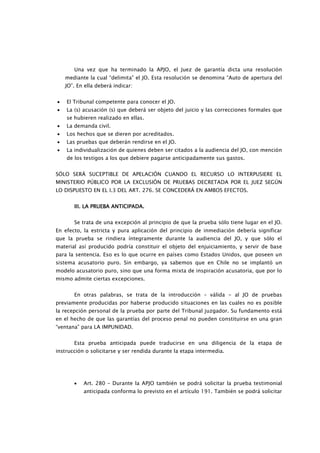 Una vez que ha terminado la APJO, el Juez de garantía dicta una resolución
    mediante la cual “delimita” el JO. Esta resolución se denomina “Auto de apertura del
    JO”. En ella deberá indicar:


•   El Tribunal competente para conocer el JO.
•   La (s) acusación (s) que deberá ser objeto del juicio y las correcciones formales que
    se hubieren realizado en ellas.
•   La demanda civil.
•   Los hechos que se dieren por acreditados.
•   Las pruebas que deberán rendirse en el JO.
•   La individualización de quienes deben ser citados a la audiencia del JO, con mención
    de los testigos a los que debiere pagarse anticipadamente sus gastos.


SÓLO SERÁ SUCEPTIBLE DE APELACIÓN CUANDO EL RECURSO LO INTERPUSIERE EL
MINISTERIO PÚBLICO POR LA EXCLUSIÓN DE PRUEBAS DECRETADA POR EL JUEZ SEGÚN
LO DISPUESTO EN EL I.3 DEL ART. 276. SE CONCEDERÁ EN AMBOS EFECTOS.


       III. LA PRUEBA ANTICIPADA.


       Se trata de una excepción al principio de que la prueba sólo tiene lugar en el JO.
En efecto, la estricta y pura aplicación del principio de inmediación debería significar
que la prueba se rindiera íntegramente durante la audiencia del JO, y que sólo el
material así producido podría constituir el objeto del enjuiciamiento, y servir de base
para la sentencia. Eso es lo que ocurre en países como Estados Unidos, que poseen un
sistema acusatorio puro. Sin embargo, ya sabemos que en Chile no se implantó un
modelo acusatorio puro, sino que una forma mixta de inspiración acusatoria, que por lo
mismo admite ciertas excepciones.


       En otras palabras, se trata de la introducción – válida - al JO de pruebas
previamente producidas por haberse producido situaciones en las cuales no es posible
la recepción personal de la prueba por parte del Tribunal juzgador. Su fundamento está
en el hecho de que las garantías del proceso penal no pueden constituirse en una gran
“ventana” para LA IMPUNIDAD.


       Esta prueba anticipada puede traducirse en una diligencia de la etapa de
instrucción o solicitarse y ser rendida durante la etapa intermedia.




       •   Art. 280 – Durante la APJO también se podrá solicitar la prueba testimonial
           anticipada conforma lo previsto en el artículo 191. También se podrá solicitar
 