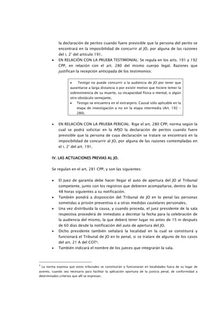 la declaración de peritos cuando fuere previsible que la persona del perito se
               encontrará en la imposibilidad de concurrir al JO, por alguna de las razones
               del i. 2° del artículo 191.
          •    EN RELACIÓN CON LA PRUEBA TESTIMONIAL: Se regula en los arts. 191 y 192
               CPP, en relación con el art. 280 del mismo cuerpo legal. Razones que
               justifican la recepción anticipada de los testimonios:


                      •    Testigo no puede concurrir a la audiencia de JO por tener que
                      ausentarse a larga distancia o por existir motivo que hiciere temer la
                      sobreviniencia de su muerte, su incapacidad física o mental, o algún
                      otro obstáculo semejante.
                      •    Testigo se encuentra en el extranjero. Causal sólo aplicable en la
                           etapa de investigación y no en la etapa intermedia (Art. 192 –
                           280).


          •    EN RELACIÓN CON LA PRUEBA PERICIAL: Rige el art. 280 CPP, norma según la
               cual se podrá solicitar en la APJO la declaración de peritos cuando fuere
               previsible que la persona de cuya declaración se tratare se encontrará en la
               imposibilidad de concurrir al JO, por alguna de las razones contempladas en
               el i. 2° del art. 191.


          IV. LAS ACTUACIONES PREVIAS AL JO.


          Se regulan en el art. 281 CPP, y son las siguientes:


          •    El Juez de garantía debe hacer llegar el auto de apertura del JO al Tribunal
               competente, junto con los registros que debieren acompañarse, dentro de las
               48 horas siguientes a su notificación.
          •    También pondrá a disposición del Tribunal de JO en lo penal las personas
               sometidas a prisión preventiva o a otras medidas cautelares personales.
          •    Una vez distribuida la causa, y cuando proceda, el juez presidente de la sala
               respectiva procederá de inmediato a decretar la fecha para la celebración de
               la audiencia del mismo, la que deberá tener lugar no antes de 15 ni después
               de 60 días desde la notificación del auto de apertura del JO.
          •    Dicho presidente también señalará la localidad en la cual se constituirá y
               funcionará el Tribunal de JO en lo penal, si se tratare de alguno de los casos
               del art. 21 A del COT4.
          •    También indicará el nombre de los jueces que integrarán la sala.



4
    La norma expresa que estos tribunales se constituirán y funcionarán en localidades fuera de su lugar de
asiento, cuando sea necesario para facilitar la aplicación oportuna de la justicia penal, de conformidad a
determinados criterios que allí se expresan.
 