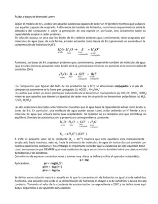 Ácidos y bases de Bronsted-Lowry 
 
Según el modelo de B-L, ácidos son aquellas sustancias capaces de ceder un H+
(protón) mientras que las bases
son aquellas capaces de aceptarlo. A diferencia del modelo de Arrhenius, no se hacen requerimientos sobre la
estructura del compuesto o sobre la generación de una especie en particular, sino únicamente sobre su
capacidad de aceptar o ceder protones. 
En solución acuosa, se vera que los ácidos de B-L cederán protones que, comúnmente, serán aceptados por
moléculas de agua (que, de esta forma, estarán actuando como bases de B-L) generando un aumento en la
concentración de hidronios (H3O+
). 
 
Asimismo, las bases de B-L aceptaran protones que, comúnmente, provendrán también de moléculas de agua
(que estarán entonces actuando como ácidos de B-L) y provocaran entonces un aumento en la concentración de
oxhidrilos (OH-
). 
 
Los compuestos que figuran del lado de los productos (A-
y BH+
) se denominan conjugados y al par de
compuestos justamente se lo llama par conjugado. Ej: HCl/Cl-
, NH3/NH4
+
 
Los ácidos que ceden un único protón por cada molécula se denominan monopróticos (ej: HCl, HF, HNO3, HClO4)
mientras que aquellos que tienen la capacidad de ceder mas de un protón se denominan polipróticos (ej: H2S,
H2SO4, H3PO4). 
 
Las dos reacciones descriptas anteriormente muestran que el agua tiene la capacidad de actuar como ácidos o
bases de B-L. En particular, una molécula de agua puede actuar como ácido cediendo un H+
frente a otra
molécula de agua que actuara como base aceptándolo. Tal reacción no es completa sino que constituye un
equilibrio (llamado de autoionizacion) y presenta su correspondiente constante: 
 
A 25ºC el pequeño valor de la constante (Kw = 10-14
) muestra que este equilibrio esta marcadamente
desplazado hacia reactivos, esto es, hacia la existencia de moléculas de agua sin ionizar (lo cual coincide con
nuestra experiencia cotidiana!). Sin embargo es importante recordar que la existencia de este equilibrio tiene
como consecuencia que SIEMPRE que haya moléculas de agua en un sistema también habrá una cierta cantidad
de hidronios y de oxhidrilos. 
Como forma de expresar concentraciones o valores muy chicos se define y utiliza el operador matemático  
p = -log 
Aplicándolo: pH = - log(H3O+
) 
pOH = - log(OH-
) 
pKw = - log Kw 
 
Se define como solución neutra a aquella en la que la concentración de hidronios es igual a la de oxhidrilos.
Asimismo, una solución será ácida si la concentración de hidronios es mayor a la de oxhidrilos y básica en caso
contrario. Tomando el valor de la constante de autoionizacion correspondiente a 25ºC y las definiciones aquí
dadas, llegaremos a las siguientes conclusiones: 
 