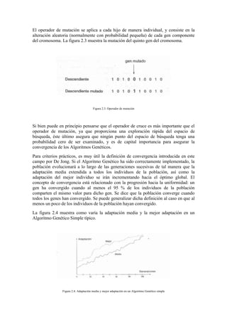 El operador de mutación se aplica a cada hijo de manera individual, y consiste en la
alteración aleatoria (normalmente con probabilidad pequeña) de cada gen componente
del cromosoma. La figura 2.3 muestra la mutación del quinto gen del cromosoma.




                                       Figura 2.3. Operador de mutación




Si bien puede en principio pensarse que el operador de cruce es más importante que el
operador de mutación, ya que proporciona una exploración rápida del espacio de
búsqueda, éste último asegura que ningún punto del espacio de búsqueda tenga una
probabilidad cero de ser examinado, y es de capital importancia para asegurar la
convergencia de los Algoritmos Genéticos.
Para criterios prácticos, es muy útil la definición de convergencia introducida en este
campo por De Jong. Si el Algoritmo Genético ha sido correctamente implementado, la
población evolucionará a lo largo de las generaciones sucesivas de tal manera que la
adaptación media extendida a todos los individuos de la población, así como la
adaptación del mejor individuo se irán incrementando hacia el óptimo global. El
concepto de convergencia está relacionado con la progresión hacia la uniformidad: un
gen ha convergido cuando al menos el 95 % de los individuos de la población
comparten el mismo valor para dicho gen. Se dice que la población converge cuando
todos los genes han convergido. Se puede generalizar dicha definición al caso en que al
menos un poco de los individuos de la población hayan convergido.
La figura 2.4 muestra como varía la adaptación media y la mejor adaptación en un
Algoritmo Genético Simple típico.




                Figura 2.4. Adaptación media y mejor adaptación en un Algoritmo Genético simple
 