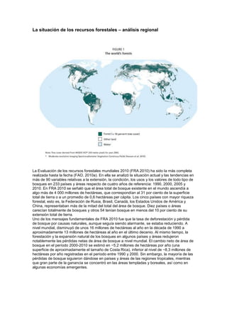 La situación de los recursos forestales – análisis regional
La Evaluación de los recursos forestales mundiales 2010 (FRA 2010) ha sido la más completa
realizada hasta la fecha (FAO, 2010a). En ella se analizó la situación actual y las tendencias en
más de 90 variables relativas a la extensión, la condición, los usos y los valores de todo tipo de
bosques en 233 países y áreas respecto de cuatro años de referencia: 1990, 2000, 2005 y
2010. En FRA 2010 se señaló que el área total de bosque existente en el mundo ascendía a
algo más de 4 000 millones de hectáreas, que correspondían al 31 por ciento de la superficie
total de tierra o a un promedio de 0,6 hectáreas per cápita. Los cinco países con mayor riqueza
forestal, esto es, la Federación de Rusia, Brasil, Canadá, los Estados Unidos de América y
China, representaban más de la mitad del total del área de bosque. Diez países o áreas
carecían totalmente de bosques y otros 54 tenían bosque en menos del 10 por ciento de su
extensión total de tierra.
Uno de los mensajes fundamentales de FRA 2010 fue que la tasa de deforestación y pérdida
de bosque por causas naturales, aunque seguía siendo alarmante, se estaba reduciendo. A
nivel mundial, disminuyó de unos 16 millones de hectáreas al año en la década de 1990 a
aproximadamente 13 millones de hectáreas al año en el último decenio. Al mismo tiempo, la
forestación y la expansión natural de los bosques en algunos países y áreas redujeron
notablemente las pérdidas netas de área de bosque a nivel mundial. El cambio neto de área de
bosque en el período 2000-2010 se estimó en −5,2 millones de hectáreas por año (una
superficie de aproximadamente el tamaño de Costa Rica), inferior al nivel de −8,3 millones de
hectáreas por año registradas en el período entre 1990 y 2000. Sin embargo, la mayoría de las
pérdidas de bosque siguieron dándose en países y áreas de las regiones tropicales, mientras
que gran parte de la ganancia se concentró en las áreas templadas y boreales, así como en
algunas economías emergentes.
 