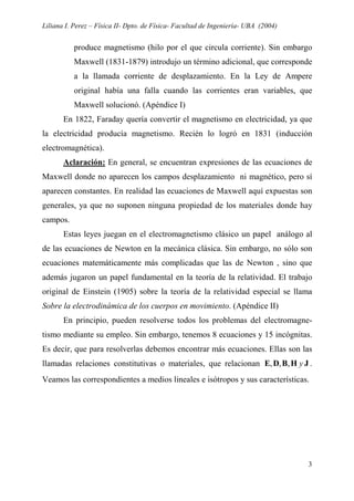 Liliana I. Perez – Física II- Dpto. de Física- Facultad de Ingeniería- UBA (2004)
3
produce magnetismo (hilo por el que circula corriente). Sin embargo
Maxwell (1831-1879) introdujo un término adicional, que corresponde
a la llamada corriente de desplazamiento. En la Ley de Ampere
original había una falla cuando las corrientes eran variables, que
Maxwell solucionó. (Apéndice I)
En 1822, Faraday quería convertir el magnetismo en electricidad, ya que
la electricidad producía magnetismo. Recién lo logró en 1831 (inducción
electromagnética).
Aclaración: En general, se encuentran expresiones de las ecuaciones de
Maxwell donde no aparecen los campos desplazamiento ni magnético, pero sí
aparecen constantes. En realidad las ecuaciones de Maxwell aquí expuestas son
generales, ya que no suponen ninguna propiedad de los materiales donde hay
campos.
Estas leyes juegan en el electromagnetismo clásico un papel análogo al
de las ecuaciones de Newton en la mecánica clásica. Sin embargo, no sólo son
ecuaciones matemáticamente más complicadas que las de Newton , sino que
además jugaron un papel fundamental en la teoría de la relatividad. El trabajo
original de Einstein (1905) sobre la teoría de la relatividad especial se llama
Sobre la electrodinámica de los cuerpos en movimiento. (Apéndice II)
En principio, pueden resolverse todos los problemas del electromagne-
tismo mediante su empleo. Sin embargo, tenemos 8 ecuaciones y 15 incógnitas.
Es decir, que para resolverlas debemos encontrar más ecuaciones. Ellas son las
llamadas relaciones constitutivas o materiales, que relacionan JHBDE y,,, .
Veamos las correspondientes a medios lineales e isótropos y sus características.
 