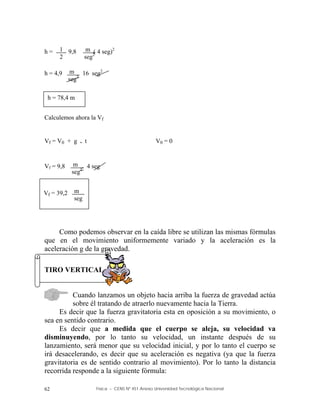 Física – CENS Nº 451 Anexo Universidad Tecnológica Nacional
62
h = 9,8 ( 4 seg)2
h = 4,9 16 seg2
Calculemos ahora la Vf
Vf = V0 + g . t V0 = 0
Vf = 9,8 . 4 seg
Como podemos observar en la caída libre se utilizan las mismas fórmulas
que en el movimiento uniformemente variado y la aceleración es la
aceleración g de la gravedad.
TIRO VERTICAL
Cuando lanzamos un objeto hacia arriba la fuerza de gravedad actúa
sobre él tratando de atraerlo nuevamente hacia la Tierra.
Es decir que la fuerza gravitatoria esta en oposición a su movimiento, o
sea en sentido contrario.
Es decir que a medida que el cuerpo se aleja, su velocidad va
disminuyendo, por lo tanto su velocidad, un instante después de su
lanzamiento, será menor que su velocidad inicial, y por lo tanto el cuerpo se
irá desacelerando, es decir que su aceleración es negativa (ya que la fuerza
gravitatoria es de sentido contrario al movimiento). Por lo tanto la distancia
recorrida responde a la siguiente fórmula:
1
2
m
seg2
m
seg2
h = 78,4 m
m
seg2
Vf = 39,2 m
seg
 