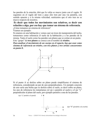 Física – CENS Nº 451 Anexo Universidad Tecnológica Nacional
36
las paredes de la estación, dirá que la valija se mueve junto con el vagón. Si
seguimos en el vagón del tren y pasa otro tren por una vía paralela, con
sentido opuesto y a la misma velocidad, sentiremos que el otro tren no se
mueve respecto de nosotros.
Es decir que todos los movimientos son relativos, es decir con
relación a algo, por eso hay que tomar un sistema de referencia.
¿Cómo tomamos un sistema de referencia?
Veamos un ejemplo:
Si estamos en una habitación y vemos caer un trozo de mampostería del techo,
tomaremos como referencia el suelo de la habitación y a las paredes de la
misma. Tanto el suelo como las paredes son planos que se cortan en un punto.
Este “grupo” de tres planos se conoce con el nombre de triedro.
Para analizar el movimiento de un cuerpo en el espacio, hay que usar como
sistema de referencia un triedro, con tres planos y tres aristas concurrentes
en punto 0.
Si el punto A se desliza sobre un plano puede simplificarse el sistema de
referencia, considerando un par de ejes perpendiculares. Un ejemplo concreto
de esto sería una bolita que se desliza sobre el suelo, es decir sobre un plano,
los ejes de referencia los tomaríamos (el eje x paralelo al suelo) y el eje “y”
perpendicular al plano del suelo, por ejemplo paralelo a una de las paredes.
Z
y
X
0
A
L
M
N




X
X2
X1
y
(eje “y” paralelo a la pared)
X
(eje “X” paralelo a la suelo)
 
