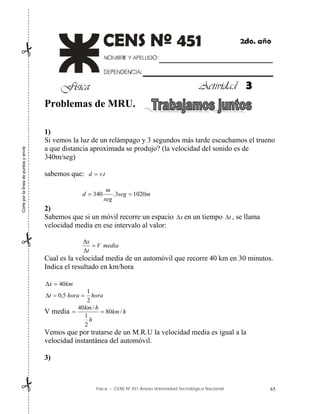 Física – CENS Nº 451 Anexo Universidad Tecnológica Nacional 65
Problemas de MRU.
1)
Si vemos la luz de un relámpago y 3 segundos más tarde escuchamos el trueno
a que distancia aproximada se produjo? (la velocidad del sonido es de
340m/seg)
sabemos que: t
v
d .

m
seg
seg
m
d 1020
3
.
340 

2)
Sabemos que si un móvil recorre un espacio x
 en un tiempo t
 , se llama
velocidad media en ese intervalo al valor:
media
V
t
x



Cual es la velocidad media de un automóvil que recorre 40 km en 30 minutos.
Indica el resultado en km/hora
km
x 40


hora
hora
t
2
1
5
,
0 


V media h
km
h
h
km
/
80
2
1
/
40


Vemos que por tratarse de un M.R.U la velocidad media es igual a la
velocidad instantánea del automóvil.
3)
Corte
por
la
línea
de
puntos
y
envíe



3
 