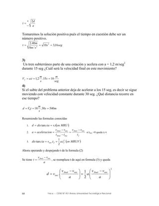 Física – CENS Nº 451 Anexo Universidad Tecnológica Nacional
68
a
d
t
2



Tomaremos la solución positiva pués el tiempo en cuestión debe ser un
número positivo.
seg
s
s
m
m
t 16
,
3
10
/
8
40
.
2 2
2



3)
Un tren subterráneo parte de una estación y acelera con a = 1,2 m/seg2
durante 15 seg ¿Cuál será la velocidad final en este movimiento?
seg
m
s
s
m
t
a
Vf 18
15
.
2
,
1
. 


4)
Si el subte del problema anterior deja de acelerar a los 15 seg, es decir se sigue
moviendo con velocidad constante durante 30 seg. ¿Qué distancia recorre en
ese tiempo?
m
s
s
m
t
V
d 540
30
.
18
0 


Resumiendo las formulas conocidas
1.  
MRU
en
t
v
cia
dis
d .
tan 

2.
f
inic
final
inic
final
inic
final
t
v
v
t
t
v
v
n
aceleracio
a





 si tinic =0 queda tf=t
3.  
MRUV
en
t
a
t
v
cia
dis f
f
inic
2
.
2
1
.
tan 

Ahora operando y despejando t de la formula (2)
Se tiene
a
v
v
t inic
final 
 , se reemplaza t de aquí en formula (3) y queda
2
.
2
1
. 






 








 

a
v
v
a
a
v
v
v
d
inic
final
inic
final
inic
 