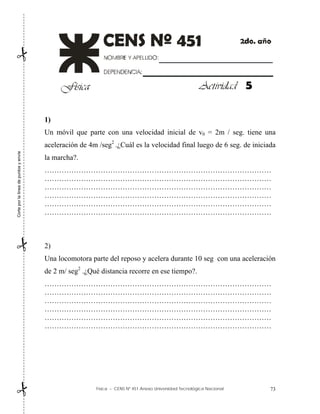 Física – CENS Nº 451 Anexo Universidad Tecnológica Nacional 73
1)
Un móvil que parte con una velocidad inicial de v0 = 2m / seg. tiene una
aceleración de 4m /seg2
.¿Cuál es la velocidad final luego de 6 seg. de iniciada
la marcha?.
…………………………………………………………………………………
…………………………………………………………………………………
…………………………………………………………………………………
…………………………………………………………………………………
…………………………………………………………………………………
…………………………………………………………………………………
2)
Una locomotora parte del reposo y acelera durante 10 seg con una aceleración
de 2 m/ seg2
.¿Qué distancia recorre en ese tiempo?.
…………………………………………………………………………………
…………………………………………………………………………………
…………………………………………………………………………………
…………………………………………………………………………………
…………………………………………………………………………………
…………………………………………………………………………………
5
Corte
por
la
línea
de
puntos
y
envíe



 