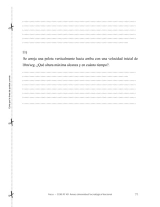 Física – CENS Nº 451 Anexo Universidad Tecnológica Nacional 77
…………………………………………………………………………………
…………………………………………………………………………………
…………………………………………………………………………………
…………………………………………………………………………………
…………………………………………………………………………………
……………………………………………………………………………
11)
Se arroja una pelota verticalmente hacia arriba con una velocidad inicial de
10m/seg. ¿Qué altura máxima alcanza y en cuánto tiempo?.
…………………………………………………………………………………
……………………………………………………………………………
…………………………………………………………………………………
…………………………………………………………………………………
…………………………………………………………………………………
…………………………………………………………………………………
…………………………………………………………………………………
…………………………………………………………………………………
Corte
por
la
línea
de
puntos
y
envíe



 