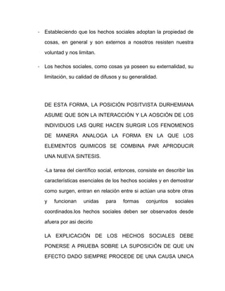 - Estableciendo que los hechos sociales adoptan la propiedad de
cosas, en general y son externos a nosotros resisten nuestra
voluntad y nos limitan.
- Los hechos sociales, como cosas ya poseen su externalidad, su
limitación, su calidad de difusos y su generalidad.
DE ESTA FORMA, LA POSICIÓN POSITVISTA DURHEMIANA
ASUME QUE SON LA INTERACCIÓN Y LA AOSCIÓN DE LOS
INDIVIDUOS LAS QURE HACEN SURGIR LOS FENOMENOS
DE MANERA ANALOGA LA FORMA EN LA QUE LOS
ELEMENTOS QUIMICOS SE COMBINA PAR APRODUCIR
UNA NUEVA SINTESIS.
-La tarea del científico social, entonces, consiste en describir las
características esenciales de los hechos sociales y en demostrar
como surgen, entran en relación entre si actúan una sobre otras
y funcionan unidas para formas conjuntos sociales
coordinados.los hechos sociales deben ser observados desde
afuera por asi decirlo
LA EXPLICACIÓN DE LOS HECHOS SOCIALES DEBE
PONERSE A PRUEBA SOBRE LA SUPOSICIÓN DE QUE UN
EFECTO DADO SIEMPRE PROCEDE DE UNA CAUSA UNICA
 