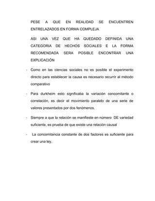 PESE A QUE EN REALIDAD SE ENCUENTREN
ENTRELAZADOS EN FORMA COMPLEJA
ASI UNA VEZ QUE HA QUEDADO DEFINIDA UNA
CATEGORIA DE HECHOS SOCIALES E LA FORMA
RECOMENDADA SERA POSIBLE ENCONTRAR UNA
EXPLICACIÓN
- Como en las ciencias sociales no es posible el experimento
directo para establecer la causa es necesario recurrir al método
comparativo
- Para durkheim esto significaba la variación concomitante o
correlación, es decir el movimiento paralelo de una serie de
valores presentados por dos fenómenos.
- Siempre a que la relación se manifieste en número DE variedad
suficiente, es prueba de que existe una relación causal
- La concomitancia constante de dos factores es suficiente para
crear una ley.
 