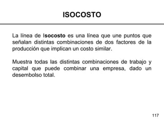 117
ISOCOSTO
La línea de Isocosto es una línea que une puntos que
señalan distintas combinaciones de dos factores de la
producción que implican un costo similar.
Muestra todas las distintas combinaciones de trabajo y
capital que puede combinar una empresa, dado un
desembolso total.
 