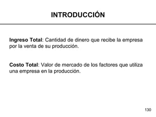 130
INTRODUCCIÓN
Ingreso Total: Cantidad de dinero que recibe la empresa
por la venta de su producción.
Costo Total: Valor de mercado de los factores que utiliza
una empresa en la producción.
 