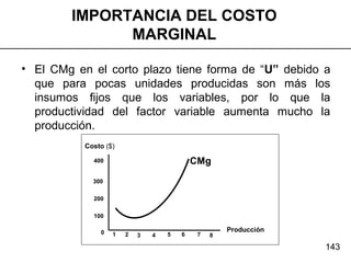 143
Producción
Costo ($)
100
200
300
400
0 1 2 3 4 5 6 7 8
CMg
• El CMg en el corto plazo tiene forma de “U” debido a
que para pocas unidades producidas son más los
insumos fijos que los variables, por lo que la
productividad del factor variable aumenta mucho la
producción.
IMPORTANCIA DEL COSTO
MARGINAL
 