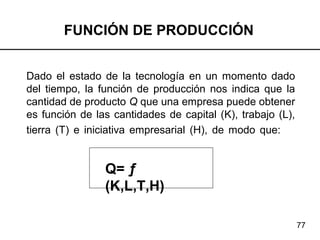 77
FUNCIÓN DE PRODUCCIÓN
Dado el estado de la tecnología en un momento dado
del tiempo, la función de producción nos indica que la
cantidad de producto Q que una empresa puede obtener
es función de las cantidades de capital (K), trabajo (L),
tierra (T) e iniciativa empresarial (H), de modo que:
Q= ƒ
(K,L,T,H)
 