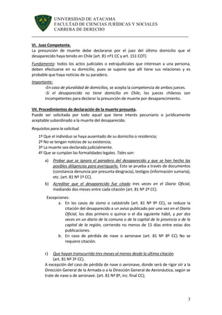 UNIVERSIDAD DE ATACAMA 
FACULTAD DE CIENCIAS JURÍDICAS Y SOCIALES 
CARRERA DE DERECHO 
______________________________________________________________________ 
3 
VI. Juez Competente. 
La presunción de muerte debe declararse por el juez del último domicilio que el desaparecido haya tenido en Chile (art. 81 nº1 CC y art. 151 COT) 
Fundamento: todos los actos judiciales o extrajudiciales que interesan a una persona, deben efectuarse en su domicilio, pues se supone que allí tiene sus relaciones y es probable que haya noticias de su paradero. 
Importante: 
-En caso de pluralidad de domicilios, se acepta la competencia de ambos jueces. 
-Si el desaparecido no tiene domicilio en Chile, los jueces chilenos son incompetentes para declarar la presunción de muerte por desaparecimiento. 
VII. Procedimientos de declaración de la muerte presunta. 
Puede ser solicitada por todo aquel que tiene interés pecuniario o jurídicamente aceptable subordinado a la muerte del desaparecido. 
Requisitos para la solicitud. 
1º Que el individuo se haya ausentado de su domicilio o residencia; 
2º No se tengan noticias de su existencia; 
3º La muerte sea declarada judicialmente. 
4º Que se cumplan las formalidades legales. Tales son: 
a) Probar que se ignora el paradero del desaparecido y que se han hecho las posibles diligencias para averiguarlo. Esto se prueba a través de documentos (constancia denuncia por presunta desgracia), testigos (información sumaria), etc. (art. 81 Nº 1º CC). 
b) Acreditar que el desaparecido fue citado tres veces en el Diario Oficial, mediando dos meses entre cada citación (art. 81 Nº 2º CC). 
Excepciones: 
a. En los casos de sismo o catástrofe (art. 81 Nº 9º CC), se reduce la citación del desaparecido a un aviso publicado por una vez en el Diario Oficial, los días primero o quince o el día siguiente hábil, y por dos veces en un diario de la comuna o de la capital de la provincia o de la capital de la región, corriendo no menos de 15 días entre estas dos publicaciones. 
b. En caso de pérdida de nave o aeronave (art. 81 Nº 8º CC) No se requiere citación. 
c) Que hayan transcurrido tres meses al menos desde la última citación 
(art. 81 Nº 3º CC). 
A excepción del caso de pérdida de nave o aeronave, donde será de rigor oír a la Dirección General de la Armada o a la Dirección General de Aeronáutica, según se trate de nave o de aeronave. (art. 81 Nº 8º, inc. final CC); 
 