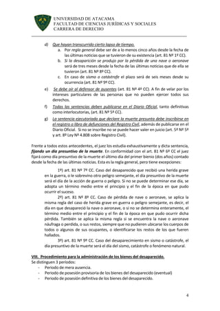 UNIVERSIDAD DE ATACAMA 
FACULTAD DE CIENCIAS JURÍDICAS Y SOCIALES 
CARRERA DE DERECHO 
______________________________________________________________________ 
4 
d) Que hayan transcurrido cierto lapso de tiempo. 
a. Por regla general debe ser de a lo menos cinco años desde la fecha de las últimas noticias que se tuvieron de su existencia (art. 81 Nº 1º CC). 
b. Si la desaparición se produjo por la pérdida de una nave o aeronave será de tres meses desde la fecha de las últimas noticias que de ella se tuvieron (art. 81 Nº 8º CC). 
c. En caso de sismo o catástrofe el plazo será de seis meses desde su ocurrencia (art. 81 Nº 9º CC). 
e) Se debe oír al defensor de ausentes (art. 81 Nº 4º CC). A fin de velar por los intereses particulares de las personas que no pueden ejercer todos sus derechos. 
f) Todas las sentencias deben publicarse en el Diario Oficial, tanto definitivas como interlocutorias, (art. 81 Nº 5º CC). 
g) La sentencia ejecutoriada que declare la muerte presunta debe inscribirse en el registro o libro de defunciones del Registro Civil, además de publicarse en el Diario Oficial. Si no se inscribe no se puede hacer valer en juicio (art. 5º Nº 5º y art. 8º Ley Nº 4.808 sobre Registro Civil). 
Frente a todos estos antecedentes, el juez los estudia exhaustivamente y dicta sentencia, fijando un día presuntivo de la muerte. En conformidad con el art. 81 Nº 6º CC el juez fijará como día presuntivo de la muerte el último día del primer bienio (dos años) contado desde la fecha de las últimas noticias. Esta es la regla general, pero tiene excepciones: 
1º) art. 81 Nº 7º CC. Caso del desaparecido que recibió una herida grave en la guerra, o le sobrevino otro peligro semejante, el día presuntivo de la muerte será el día de la acción de guerra o peligro. Si no se puede determinar ese día, se adopta un término medio entre el principio y el fin de la época en que pudo ocurrir el suceso. 
2º) art. 81 Nº 8º CC. Caso de pérdida de nave o aeronave, se aplica la misma regla del caso de herida grave en guerra o peligro semejante, es decir, el día en que desapareció la nave o aeronave, o si no se determina enteramente, el término medio entre el principio y el fin de la época en que pudo ocurrir dicha pérdida. También se aplica la misma regla si se encuentra la nave o aeronave náufraga o perdida, o sus restos, siempre que no pudieren ubicarse los cuerpos de todos o algunos de sus ocupantes, o identificarse los restos de los que fueren hallados. 
3º) art. 81 Nº 9º CC. Caso del desaparecimiento en sismo o catástrofe, el día presuntivo de la muerte será el día del sismo, catástrofe o fenómeno natural. 
VIII. Procedimiento para la administración de los bienes del desaparecido. 
Se distinguen 3 períodos: 
- Periodo de mera ausencia. 
- Periodo de posesión provisoria de los bienes del desaparecido (eventual) 
- Periodo de posesión definitiva de los bienes del desaparecido.  
