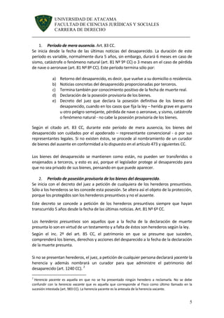 UNIVERSIDAD DE ATACAMA 
FACULTAD DE CIENCIAS JURÍDICAS Y SOCIALES 
CARRERA DE DERECHO 
______________________________________________________________________ 
5 
1. Período de mera ausencia. Art. 83 CC. 
Se inicia desde la fecha de las últimas noticias del desaparecido. La duración de este período es variable, normalmente dura 5 años, sin embargo, durará 6 meses en caso de sismo, catástrofe o fenómeno natural (art. 81 Nº 9º CC) o 3 meses en el caso de pérdida de nave o aeronave (art. 81 Nº 8º CC). Este período termina sólo por: 
a) Retorno del desaparecido, es decir, que vuelve a su domicilio o residencia. 
b) Noticias concretas del desaparecido proporcionadas por terceros. 
c) Termina también por conocimiento positivo de la fecha de muerte real. 
d) Declaración de la posesión provisoria de los bienes. 
e) Decreto del juez que declara la posesión definitiva de los bienes del desaparecido, cuando en los casos que fija la ley – herida grave en guerra u otro peligro semejante, pérdida de nave o aeronave, y sismo, catástrofe o fenómeno natural - no cabe la posesión provisoria de los bienes. 
Según el citado art. 83 CC, durante este período de mera ausencia, los bienes del desaparecido son cuidados por el apoderado – representante convencional - o por sus representantes legales. Si no existen éstos, se procede al nombramiento de un curador de bienes del ausente en conformidad a lo dispuesto en el artículo 473 y siguientes CC. 
Los bienes del desaparecido se mantienen como están, no pueden ser transferidos o enajenados a terceros, y esto es así, porque el legislador protege al desaparecido para que no sea privado de sus bienes, pensando en que puede aparecer. 
2. Período de posesión provisoria de los bienes del desaparecido. 
Se inicia con el decreto del juez a petición de cualquiera de los herederos presuntivos. Sólo a los herederos se les concede esta posesión. Se altera así el objeto de la protección, porque los protegidos son los herederos presuntivos y no el ausente. 
Este decreto se concede a petición de los herederos presuntivos siempre que hayan transcurrido 5 años desde la fecha de las últimas noticias. Art. 81 Nº 6º CC. 
Los herederos presuntivos son aquellos que a la fecha de la declaración de muerte presunta lo son en virtud de un testamento y a falta de éstos son herederos según la ley. 
Según el inc. 2º del art. 85 CC, el patrimonio en que se presume que suceden, comprenderá los bienes, derechos y acciones del desparecido a la fecha de la declaración de la muerte presunta. 
Si no se presentan herederos, el juez, a petición de cualquier persona declarará yacente la herencia y además nombrará un curador para que administre el patrimonio del desaparecido (art. 1240 CC). 2 
2 Herencia yacente es aquella en que no se ha presentado ningún heredero a reclamarla. No se debe confundir con la herencia vacante que es aquella que corresponde al Fisco como último llamado en la sucesión intestada (art. 983 CC). La herencia yacente es la antesala de la herencia vacante.  